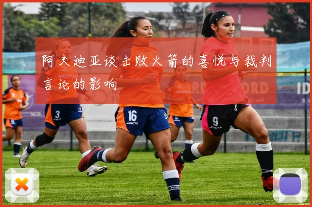 阿夫迪亚谈击败火箭的喜悦与裁判言论的影响