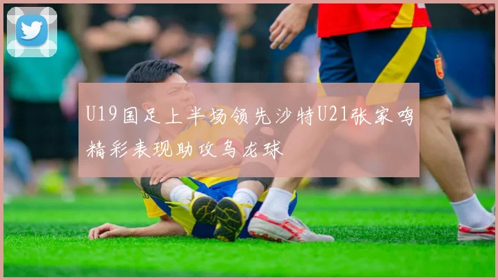 U19国足上半场领先沙特U21张家鸣精彩表现助攻乌龙球