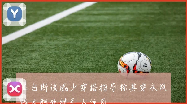 亚当斯谈威少穿搭指导称其穿衣风格大胆独特引人注目
