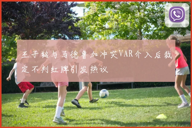 王子铭与马德鲁加冲突VAR介入后裁定不判红牌引发热议