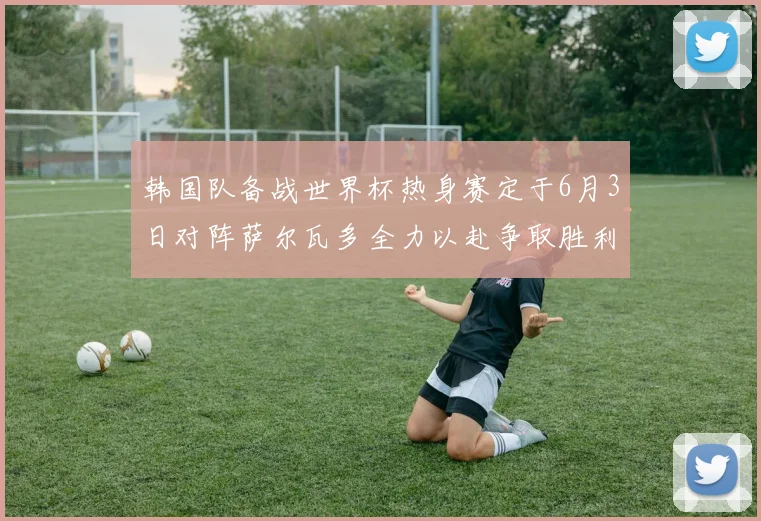韩国队备战世界杯热身赛定于6月3日对阵萨尔瓦多全力以赴争取胜利
