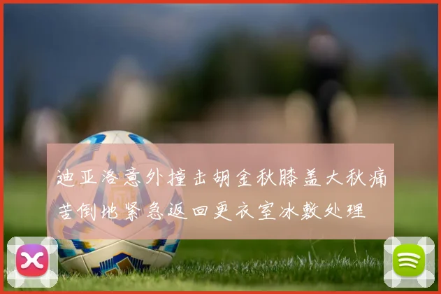 迪亚洛意外撞击胡金秋膝盖大秋痛苦倒地紧急返回更衣室冰敷处理
