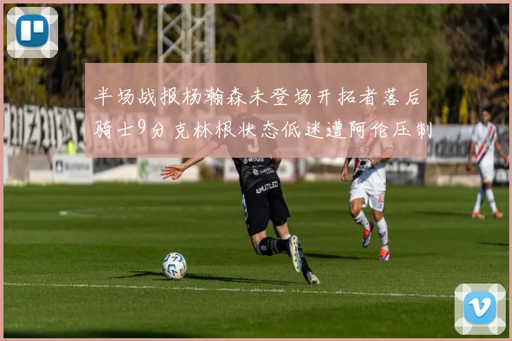 半场战报杨瀚森未登场开拓者落后骑士9分克林根状态低迷遭阿伦压制