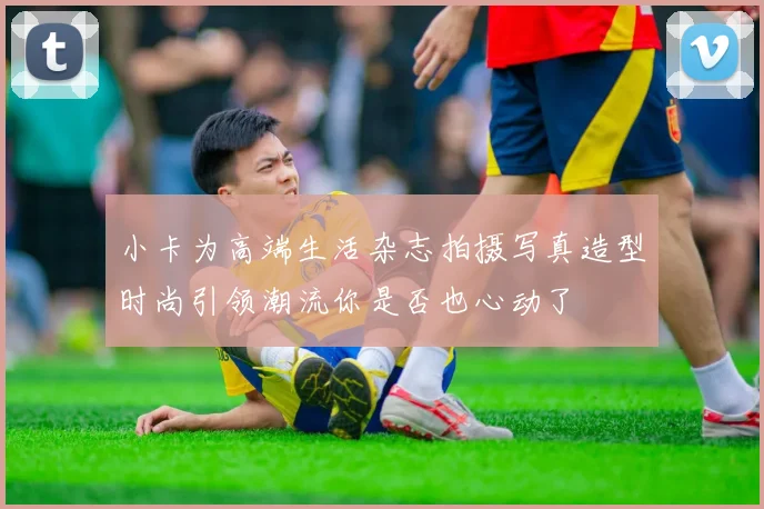 小卡为高端生活杂志拍摄写真造型时尚引领潮流你是否也心动了