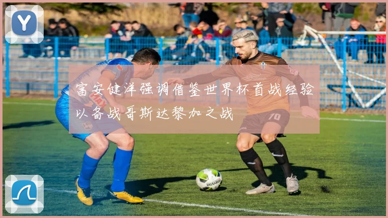 富安健洋强调借鉴世界杯首战经验以备战哥斯达黎加之战