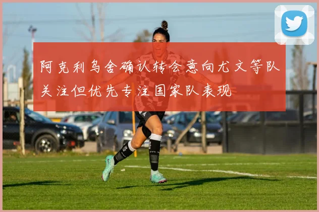 阿克利乌舍确认转会意向尤文等队关注但优先专注国家队表现