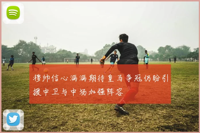 穆帅信心满满期待皇马争冠仍盼引援中卫与中场加强阵容