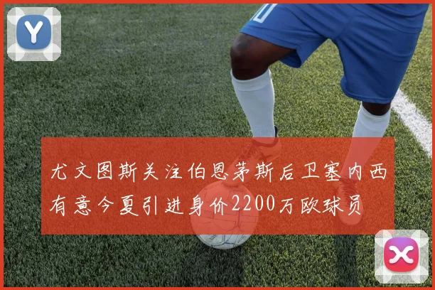 尤文图斯关注伯恩茅斯后卫塞内西有意今夏引进身价2200万欧球员