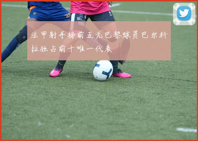 法甲射手榜前五无巴黎球员巴尔科拉独占前十唯一代表