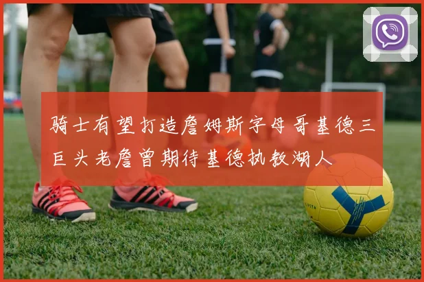 骑士有望打造詹姆斯字母哥基德三巨头老詹曾期待基德执教湖人