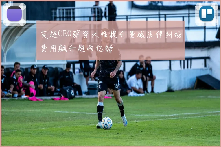 英超CEO薪资大幅提升曼城法律纠纷费用飙升超两亿镑
