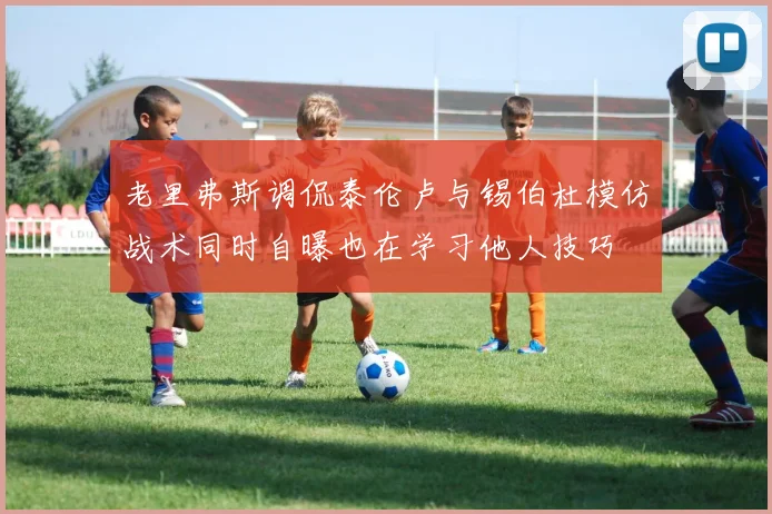 老里弗斯调侃泰伦卢与锡伯杜模仿战术同时自曝也在学习他人技巧