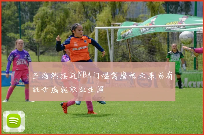 王浩然接近NBA门槛需磨练未来或有机会成就职业生涯