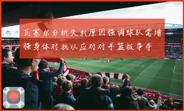 瓦塞尔分析失利原因强调球队需增强身体对抗以应对对手篮板争夺