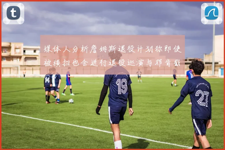 媒体人分析詹姆斯退役计划称即使被横扫也会进行退役巡演与邓肯截然不同