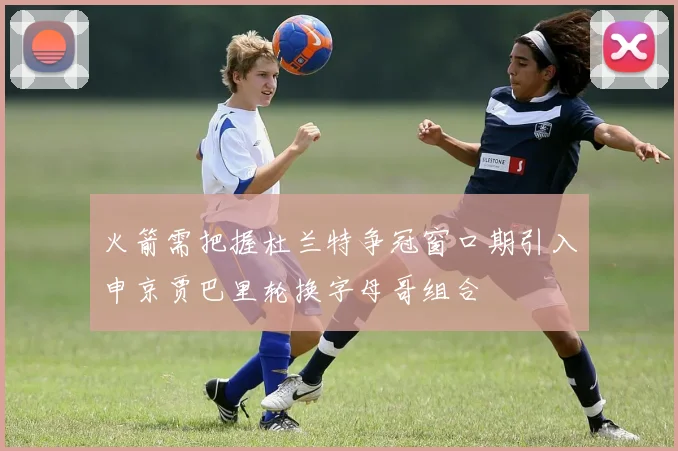 火箭需把握杜兰特争冠窗口期引入申京贾巴里轮换字母哥组合