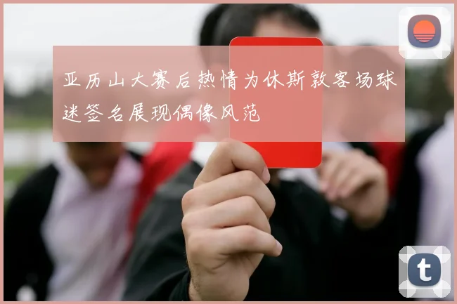 亚历山大赛后热情为休斯敦客场球迷签名展现偶像风范