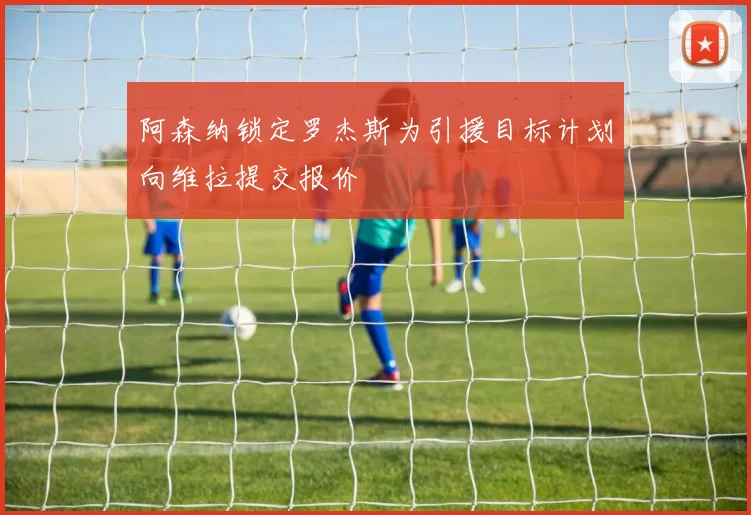 阿森纳锁定罗杰斯为引援目标计划向维拉提交报价