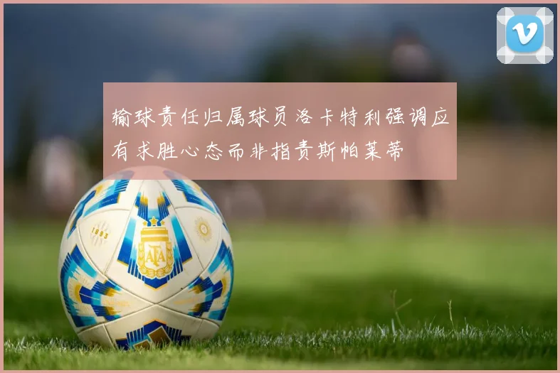 输球责任归属球员洛卡特利强调应有求胜心态而非指责斯帕莱蒂