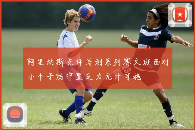 阿里纳斯点评马刺系列赛文班面对小个子防守显乏力无计可施