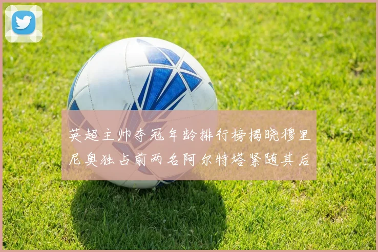 英超主帅夺冠年龄排行榜揭晓穆里尼奥独占前两名阿尔特塔紧随其后