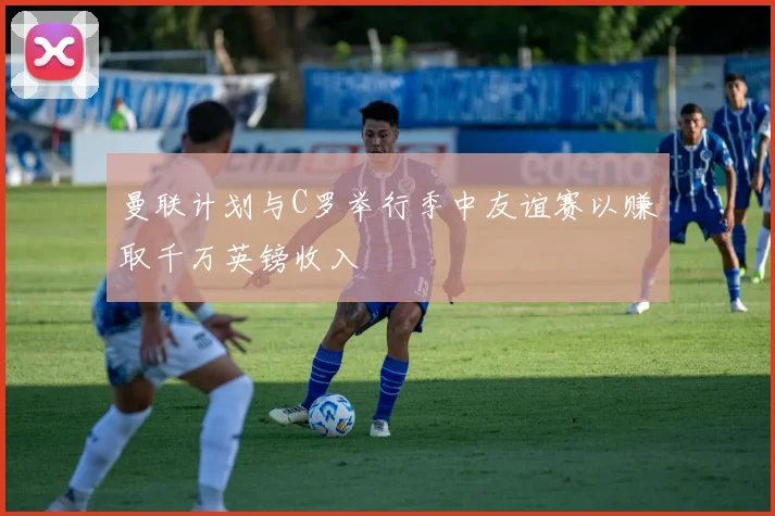 曼联计划与C罗举行季中友谊赛以赚取千万英镑收入